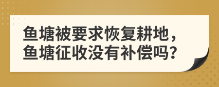 鱼塘被要求恢复耕地，鱼塘征收没有补偿吗？