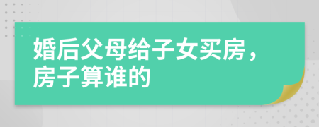 婚后父母给子女买房，房子算谁的