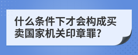 什么条件下才会构成买卖国家机关印章罪?