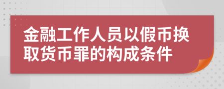 金融工作人员以假币换取货币罪的构成条件