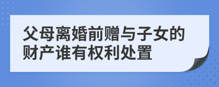 父母离婚前赠与子女的财产谁有权利处置
