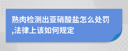 熟肉检测出亚硝酸盐怎么处罚,法律上该如何规定