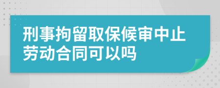 刑事拘留取保候审中止劳动合同可以吗