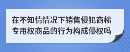 在不知情情况下销售侵犯商标专用权商品的行为构成侵权吗