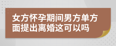 女方怀孕期间男方单方面提出离婚这可以吗