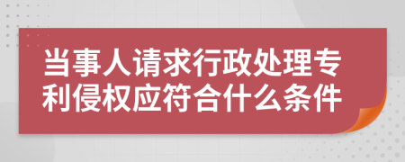 当事人请求行政处理专利侵权应符合什么条件