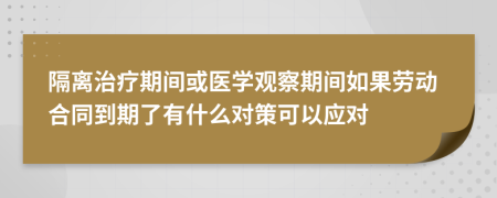 隔离治疗期间或医学观察期间如果劳动合同到期了有什么对策可以应对