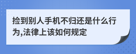 捡到别人手机不归还是什么行为,法律上该如何规定