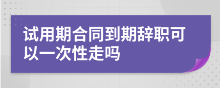 试用期合同到期辞职可以一次性走吗