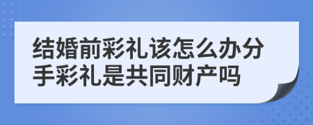 结婚前彩礼该怎么办分手彩礼是共同财产吗