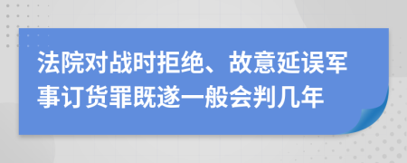 法院对战时拒绝、故意延误军事订货罪既遂一般会判几年