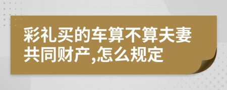 彩礼买的车算不算夫妻共同财产,怎么规定