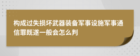 构成过失损坏武器装备军事设施军事通信罪既遂一般会怎么判