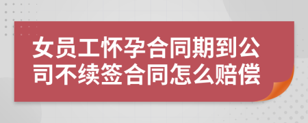 女员工怀孕合同期到公司不续签合同怎么赔偿