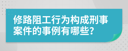 修路阻工行为构成刑事案件的事例有哪些？