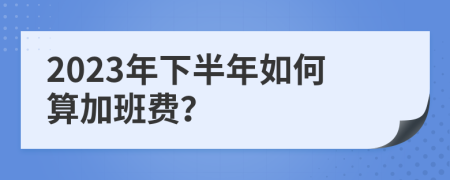 2023年下半年如何算加班费？