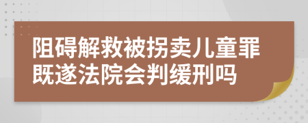 阻碍解救被拐卖儿童罪既遂法院会判缓刑吗