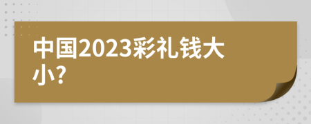 中国2023彩礼钱大小?