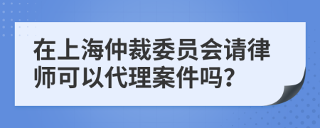 在上海仲裁委员会请律师可以代理案件吗？