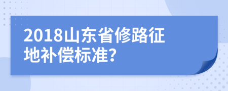 2018山东省修路征地补偿标准？