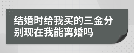 结婚时给我买的三金分别现在我能离婚吗