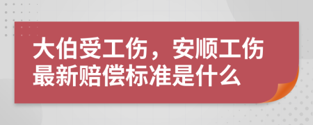 大伯受工伤，安顺工伤最新赔偿标准是什么