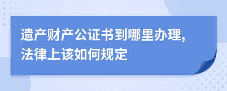 遗产财产公证书到哪里办理,法律上该如何规定