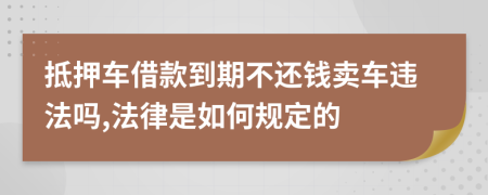 抵押车借款到期不还钱卖车违法吗,法律是如何规定的