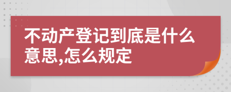 不动产登记到底是什么意思,怎么规定