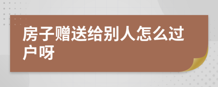 房子赠送给别人怎么过户呀