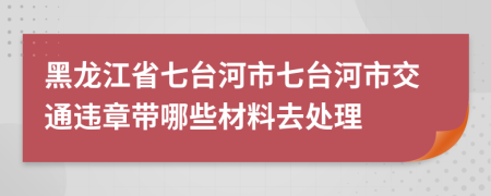 黑龙江省七台河市七台河市交通违章带哪些材料去处理