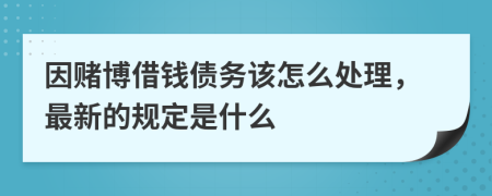 因赌博借钱债务该怎么处理，最新的规定是什么