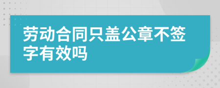 劳动合同只盖公章不签字有效吗
