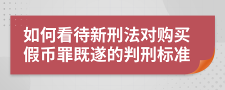 如何看待新刑法对购买假币罪既遂的判刑标准