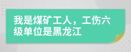 我是煤矿工人，工伤六级单位是黑龙江