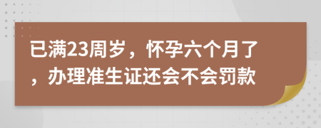 已满23周岁，怀孕六个月了，办理准生证还会不会罚款