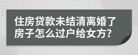 住房贷款未结清离婚了房子怎么过户给女方？
