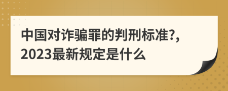 中国对诈骗罪的判刑标准?,2023最新规定是什么