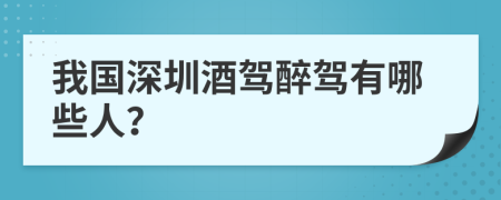 我国深圳酒驾醉驾有哪些人？