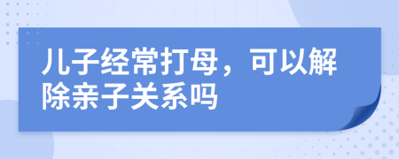 儿子经常打母，可以解除亲子关系吗