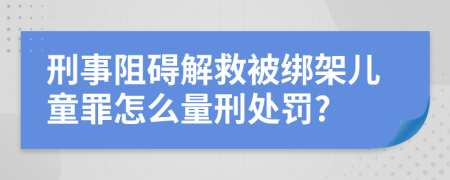 刑事阻碍解救被绑架儿童罪怎么量刑处罚?