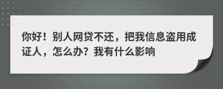 你好！别人网贷不还，把我信息盗用成证人，怎么办？我有什么影响