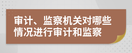 审计、监察机关对哪些情况进行审计和监察