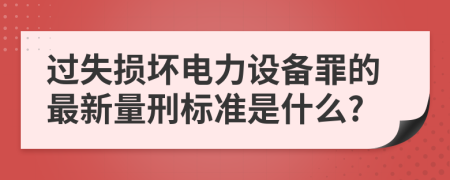 过失损坏电力设备罪的最新量刑标准是什么?