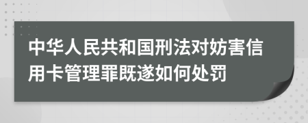 中华人民共和国刑法对妨害信用卡管理罪既遂如何处罚