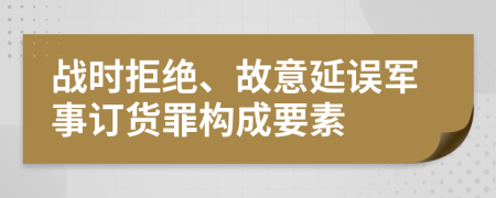 战时拒绝、故意延误军事订货罪构成要素