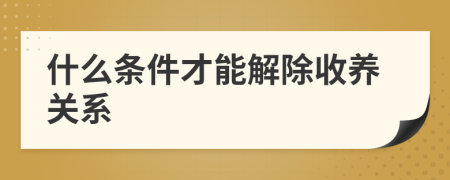 什么条件才能解除收养关系