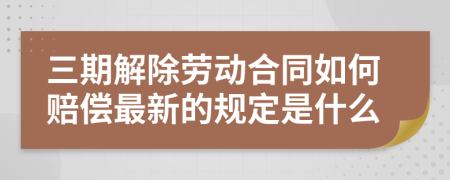 三期解除劳动合同如何赔偿最新的规定是什么