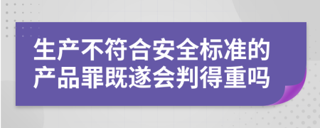 生产不符合安全标准的产品罪既遂会判得重吗