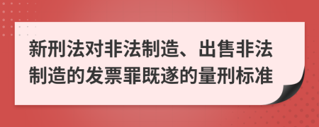 新刑法对非法制造、出售非法制造的发票罪既遂的量刑标准